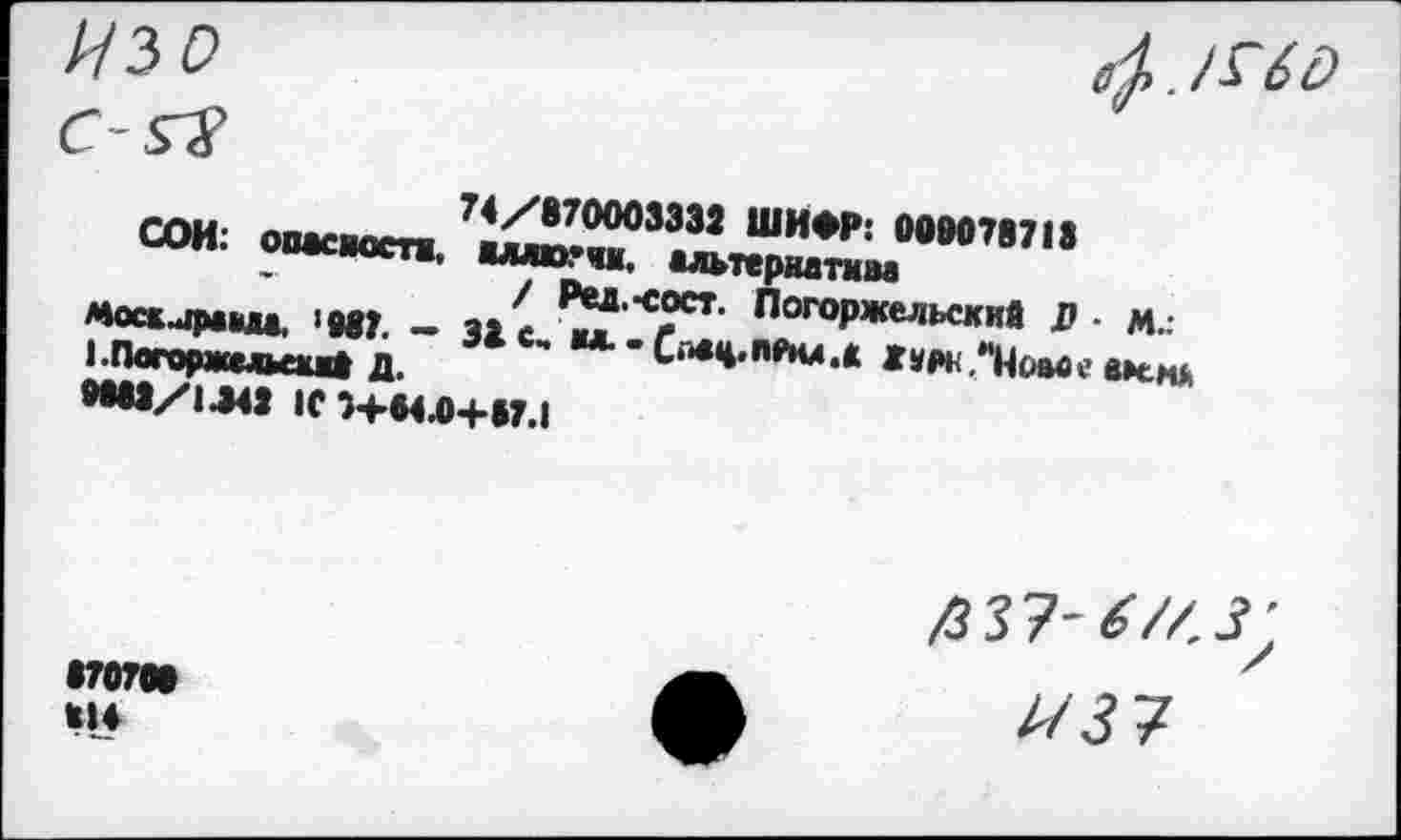 ﻿Изо
4. /ыо
74/870003332 ШИФР: 008078713
СОИ: опасности, жллюгчм, альтернатам
/ Ред.-сост. Погоржельский В • М.: Моаираыа. ‘887. - 33 с, мл. -	Ж т. “Иоаве меня
I Плггу ш» тьлуМ Д.
0083/1.342 10 ■)+М.0+»7.1
870708 *!♦
/3 37- «'//.з;
//37